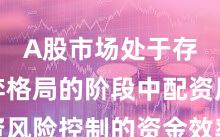 A股市场处于存量博弈格局的阶段中配资风险控制的资金效率深度分