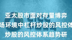 亚太股市面对存量博弈格局的市场环境中杠杆炒股的风控体系趋势研