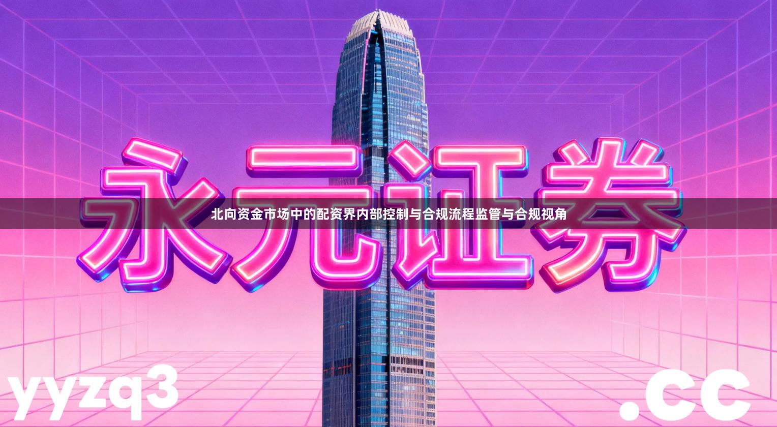 北向资金市场中的配资界内部控制与合规流程监管与合规视角