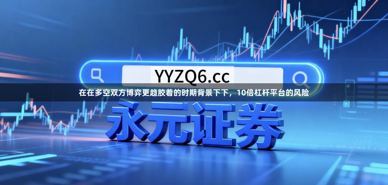 在在多空双方博弈更趋胶着的时期背景下下，10倍杠杆平台的风险