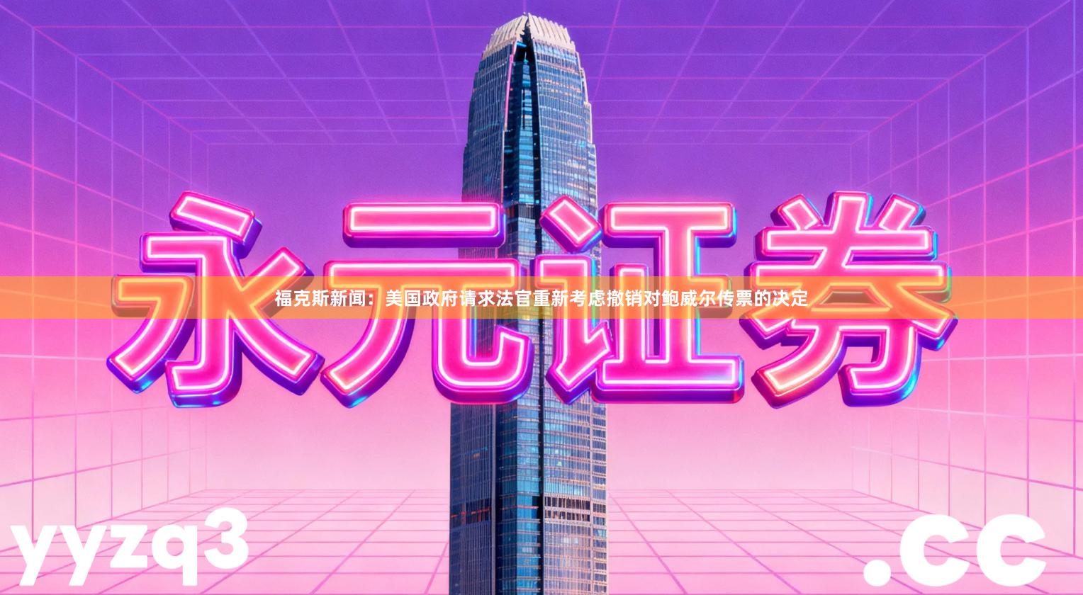 福克斯新闻：美国政府请求法官重新考虑撤销对鲍威尔传票的决定